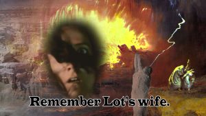 Remember Lot's wife; fire and birmstone buring Sodom; frightened face of Lot's wife; pillar of salt; lot and two daughters who escpaed